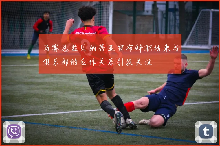 马赛总监贝纳蒂亚宣布辞职结束与俱乐部的合作关系引发关注