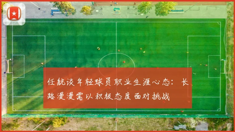 任航谈年轻球员职业生涯心态：长路漫漫需以积极态度面对挑战