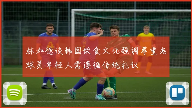林加德谈韩国饮食文化强调尊重老球员年轻人需遵循传统礼仪