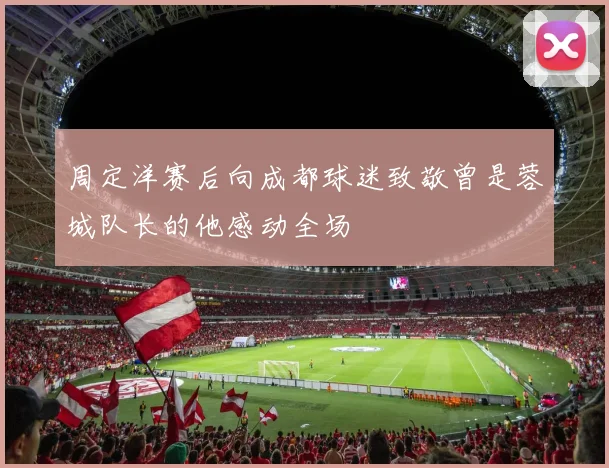 周定洋赛后向成都球迷致敬曾是蓉城队长的他感动全场