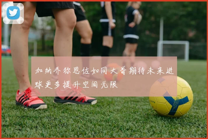 加纳乔称恩佐如同大哥期待未来进球更多提升空间无限