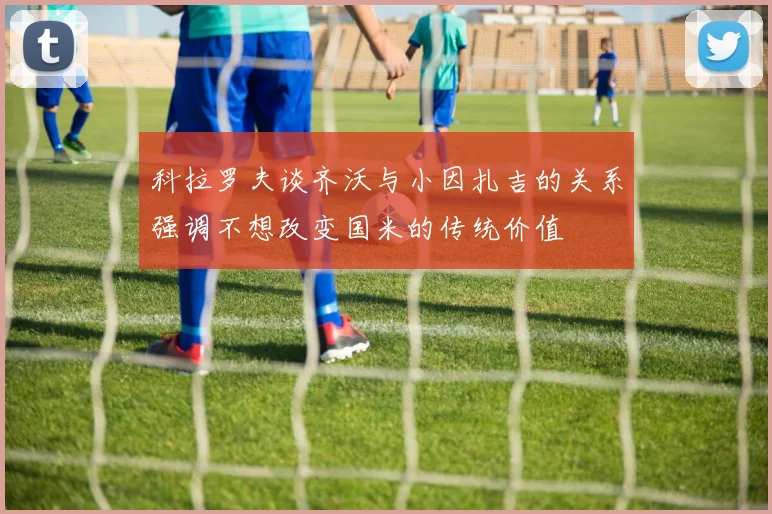 科拉罗夫谈齐沃与小因扎吉的关系强调不想改变国米的传统价值