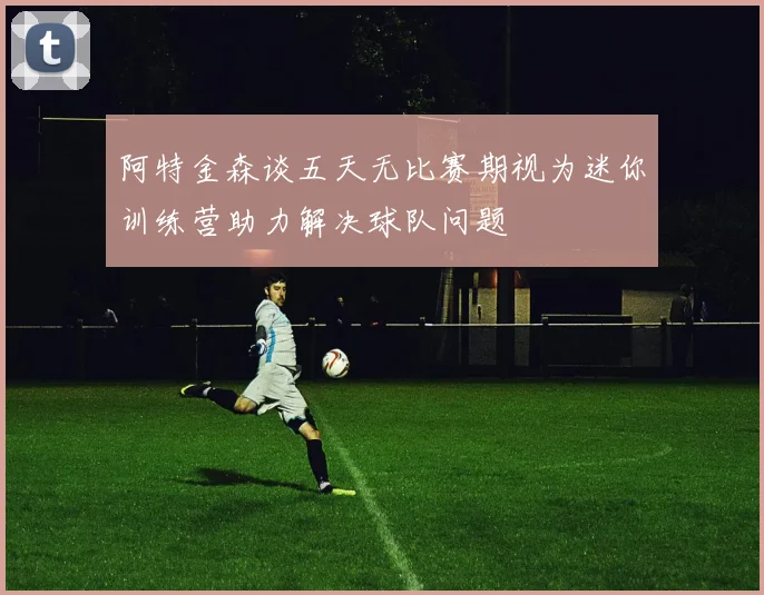 阿特金森谈五天无比赛期视为迷你训练营助力解决球队问题