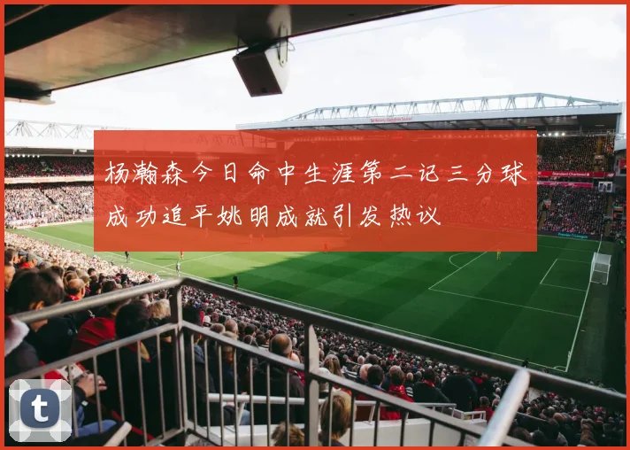 杨瀚森今日命中生涯第二记三分球成功追平姚明成就引发热议