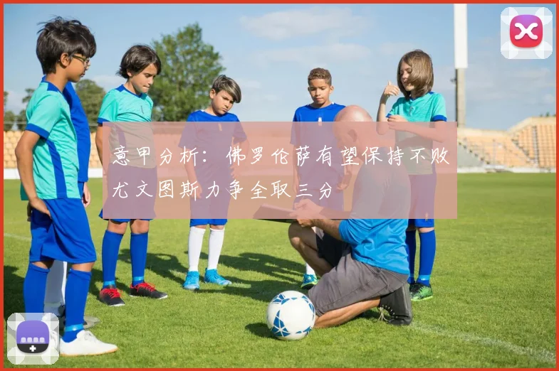 意甲分析：佛罗伦萨有望保持不败尤文图斯力争全取三分