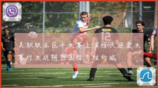 美职联东区半决赛上演惊天逆袭决赛对决迈阿密国际与纽约城