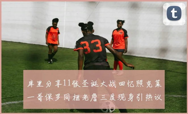 库里分享11张圣诞大战回忆照克莱一哥保罗同框老詹三度现身引热议