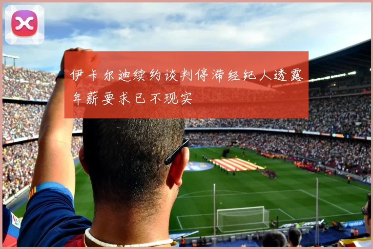 伊卡尔迪续约谈判停滞经纪人透露年薪要求已不现实