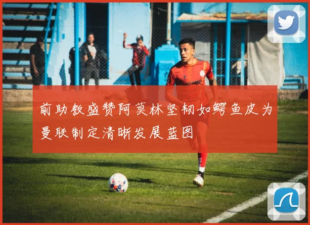 前助教盛赞阿莫林坚韧如鳄鱼皮为曼联制定清晰发展蓝图
