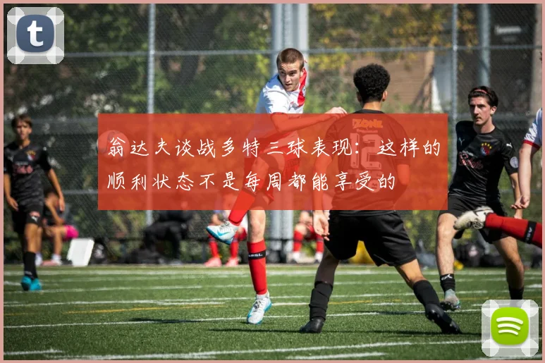 翁达夫谈战多特三球表现：这样的顺利状态不是每周都能享受的