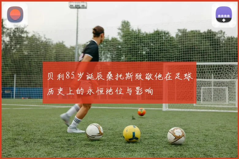 贝利85岁诞辰桑托斯致敬他在足球历史上的永恒地位与影响