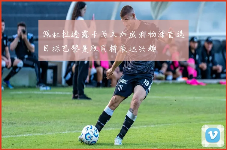 佩杜拉透露卡马文加成利物浦首选目标巴黎曼联同样表达兴趣