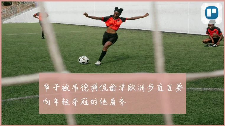 华子被韦德调侃偷学欧洲步直言要向年轻夺冠的他看齐