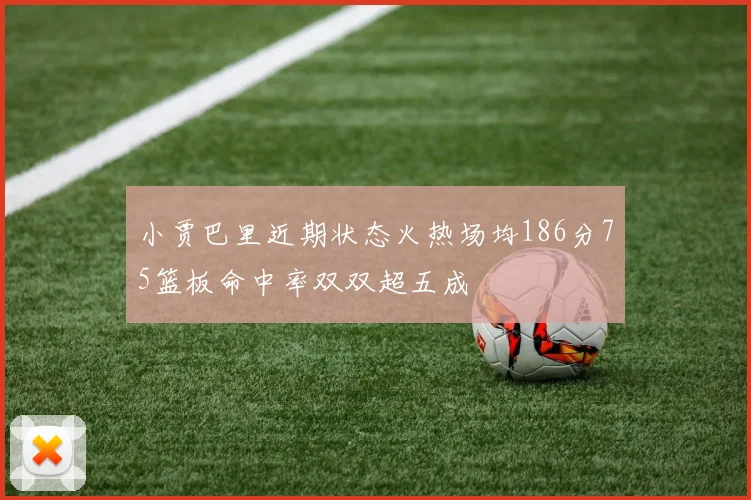 小贾巴里近期状态火热场均186分75篮板命中率双双超五成