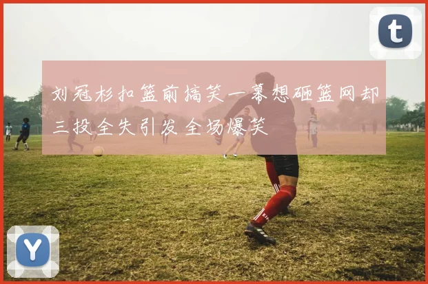刘冠杉扣篮前搞笑一幕想砸篮网却三投全失引发全场爆笑