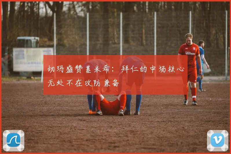切玛盛赞基米希：拜仁的中场核心无处不在攻防兼备