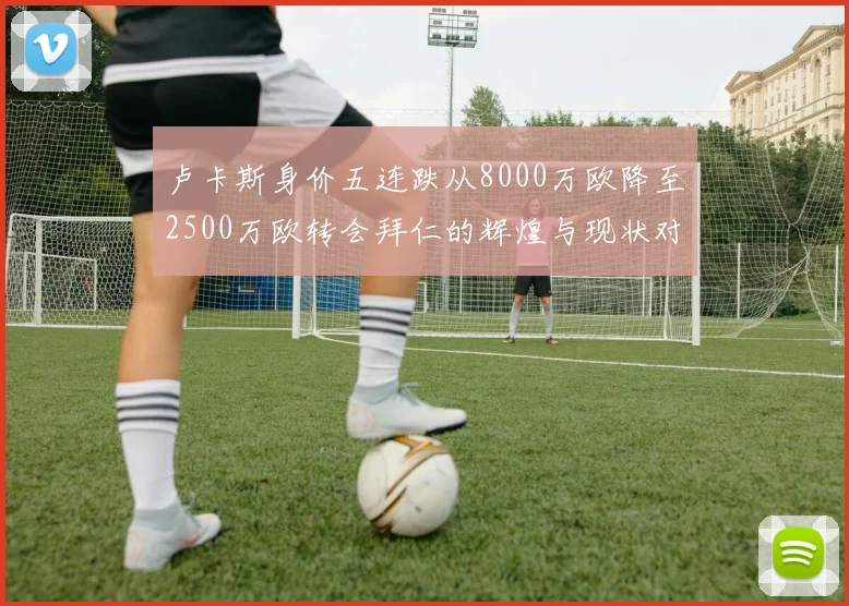 卢卡斯身价五连跌从8000万欧降至2500万欧转会拜仁的辉煌与现状对比