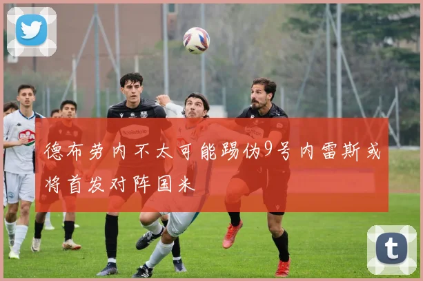 德布劳内不太可能踢伪9号内雷斯或将首发对阵国米