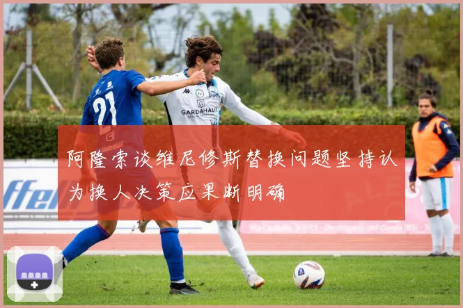 阿隆索谈维尼修斯替换问题坚持认为换人决策应果断明确