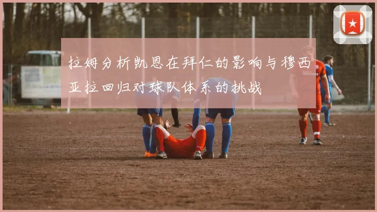 拉姆分析凯恩在拜仁的影响与穆西亚拉回归对球队体系的挑战