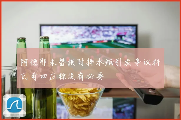阿德耶米替换时摔水瓶引发争议科瓦奇回应称没有必要