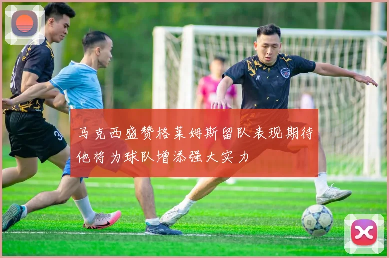 马克西盛赞格莱姆斯留队表现期待他将为球队增添强大实力