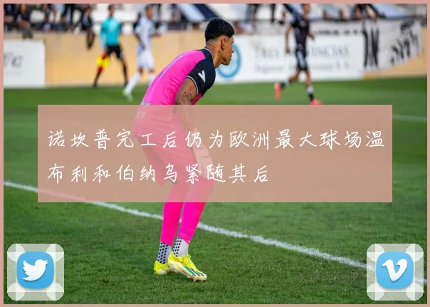 诺坎普完工后仍为欧洲最大球场温布利和伯纳乌紧随其后