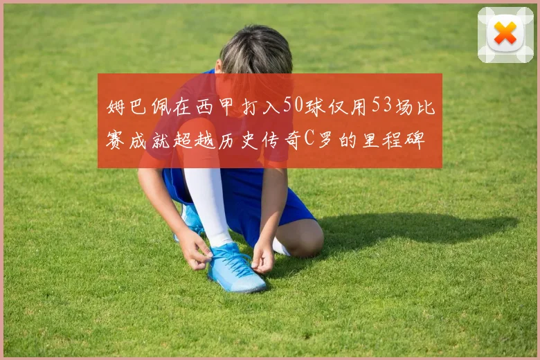 姆巴佩在西甲打入50球仅用53场比赛成就超越历史传奇C罗的里程碑