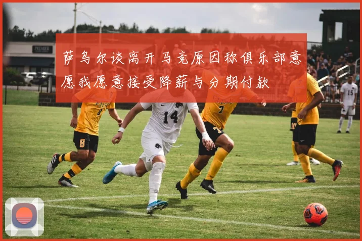 萨乌尔谈离开马竞原因称俱乐部意愿我愿意接受降薪与分期付款