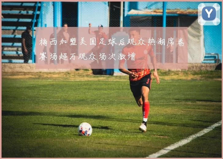 梅西加盟美国足球后观众热潮席卷赛场超万观众场次激增