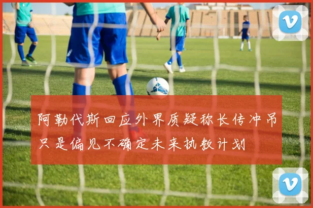 阿勒代斯回应外界质疑称长传冲吊只是偏见不确定未来执教计划