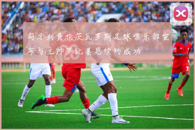 匈牙利费伦茨瓦罗斯足球俱乐部宣布与主帅罗比基恩续约成功