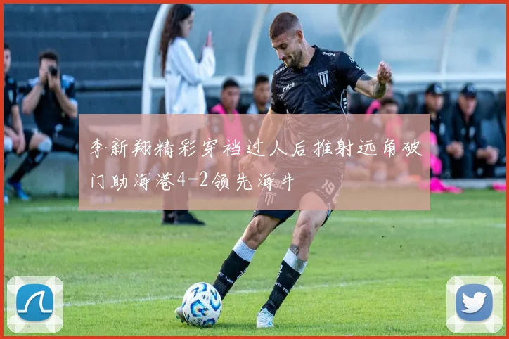 李新翔精彩穿裆过人后推射远角破门助海港4-2领先海牛
