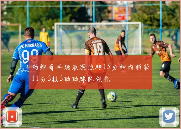 约维奇半场表现惊艳15分钟内斩获11分3板3助助球队领先