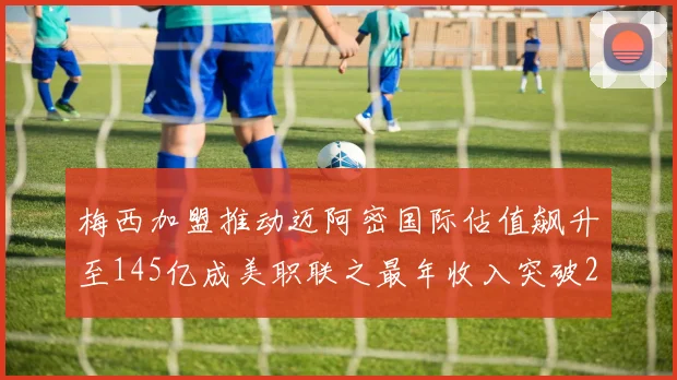 梅西加盟推动迈阿密国际估值飙升至145亿成美职联之最年收入突破2亿美元